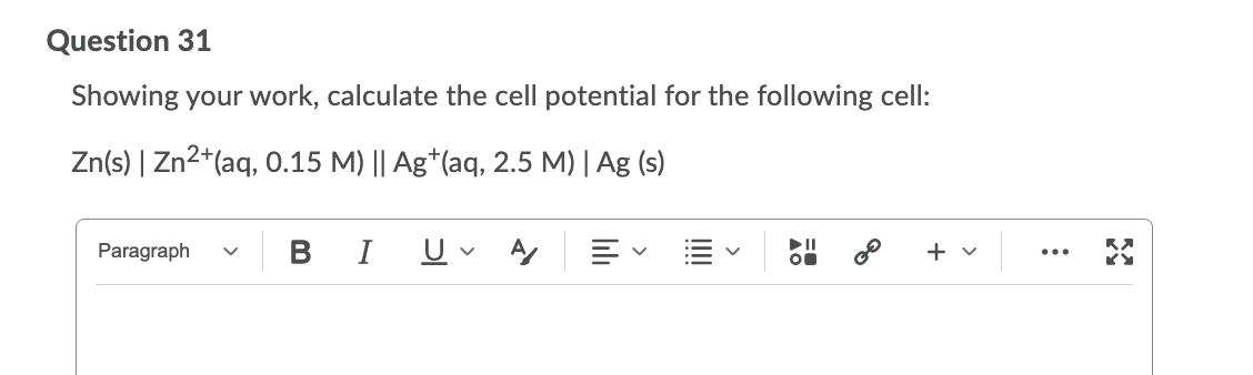 Question 31
Showing your work, calculate the cell potential for the following cell:
Zn(s) | Zn2+(aq, 0.15 M) || Ag*(aq, 2.5 M) | Ag (s)
Paragraph
I
+ v
...
