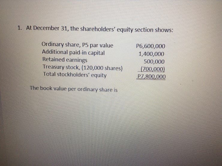1. At December 31, the shareholders' equity section shows:
Ordinary share, P5 par value
Additional paid-in capital
Retained earnings
Treasury stock, (120,000 shares)
Total stockholders' equity
P6,600,000
1,400,000
500,000
(700,000)
P7,800,000
The book value per ordinary share is
