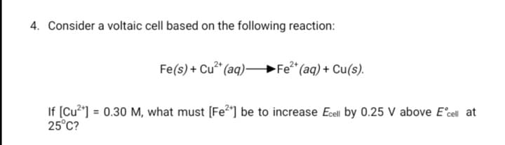 4. Consider a voltaic cell based on the following reaction:
Fe(s) + Cu" (aq)–
Fe (aq) + Cu(s).
If [Cu] = 0.30 M, what must [Fe2"] be to increase Ecel by 0.25 V above E°cel at
25°C?
