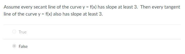 Assume every secant line of the curve y = f(x) has slope at least 3. Then every tangent
line of the curve y = f(x) also has slope at least 3.
True
False
