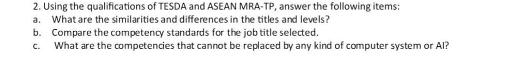 2. Using the qualifications of TESDA and ASEAN MRA-TP, answer the following items:
a.
What are the similarities and differences in the titles and levels?
b. Compare the competency standards for the job title selected.
What are the competencies that cannot be replaced by any kind of computer system or Al?
с.
