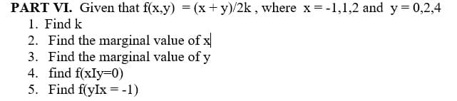 PART VI. Given that f(x.y) = (x +y)/2k , where x= -1,1,2 and y = 0,2,4
1. Find k
2. Find the marginal value of x
3. Find the marginal value of y
4. find f(xIy=0)
5. Find f(yIx =-1)
