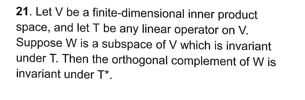 21. Let V be a finite-dimensional inner product
space, and let T be any linear operator on V.
Suppose W is a subspace of V which is invariant
under T. Then the orthogonal complement of W is
invariant under T*.
