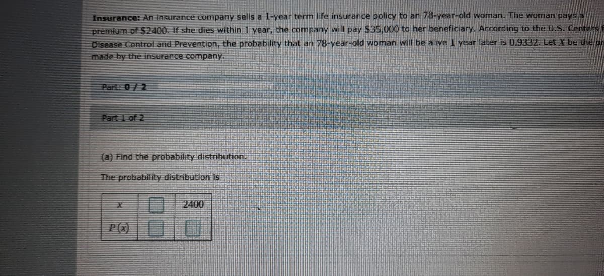 Insurance: An insurance company sells a 1-year term life insurance policy to an 78-year-old woman. The woman pays a
premium of S2400. If she dies within 1 year, the company will pay $35,000 to her beneficiary. According to the U.S. Centers
Disease Control and Prevention, the probability that an 78-year-old woman will be alive 1 year later is 0.9332. Let X be the or
made by the insurance company.
Part: 0/2
Part 1 of 2
(a) Find the probability distribution.
The probability distribution is
2400

