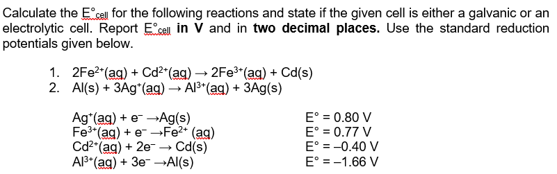 Calculate the Ecell for the following reactions and state if the given cell is either a galvanic or an
electrolytic cell. Report E cell in V and in two decimal places. Use the standard reduction
potentials given below.
1. 2Fe?"(ag) + Са?"(ag) — 2Fe3"(ag) + Ca(s)
2. Al(s) + ЗАg'(ag) — A3"(ag) + ЗАg(s)
Ag*(ag) + e →Ag(s)
Fe3 (ag) + e -Fe2* (ag)
Cd2"(ag) + 2e → Cd(s)
Al3*(ag) + 3e- →Al(s)
E° = 0.80 V
E° = 0.77 V
E° = -0.40 V
E° = -1.66 V
