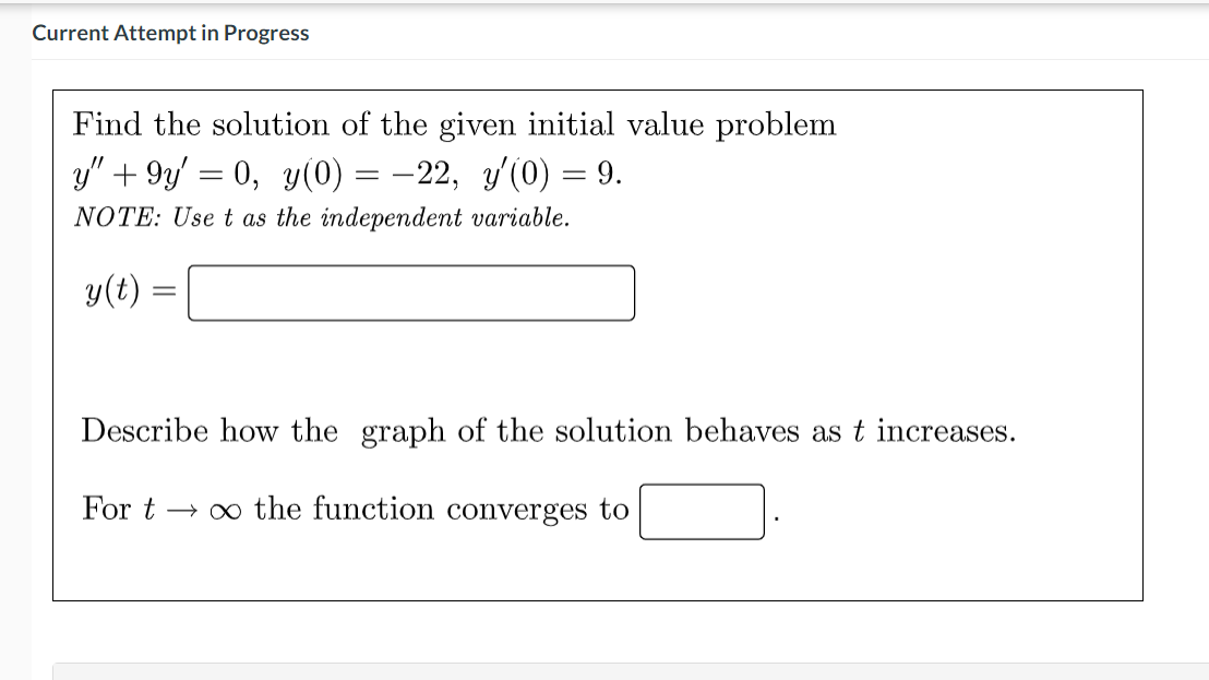 Current Attempt in Progress
Find the solution of the given initial value problem
y" + 9y' = 0, y(0) = –22, y'(0) = 9.
NOTE: Use t as the independent variable.
y(t) =
Describe how the graph of the solution behaves as t increases.
For t → 0 the function converges to
