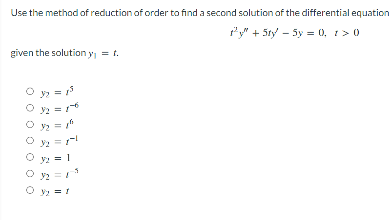Use the method of reduction of order to find a second solution of the differential equation
1?y" + 5ty' – 5y = 0, t> 0
given the solution y1 = t.
Y2 = 15
Y2 = t-6
%3D
O y2 = 16
y2 = 1!
y2 = 1
O y2 = 15
O y2 = t
