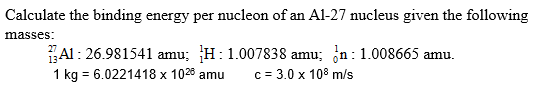 Calculate the binding energy per nucleon of an Al-27 nucleus given the following
masses:
Al: 26.981541 amu; H:1.007838 amu; in: 1.008665 amu.
c= 3.0 x 108 m/s
1 kg = 6.0221418 x 1028 amu
