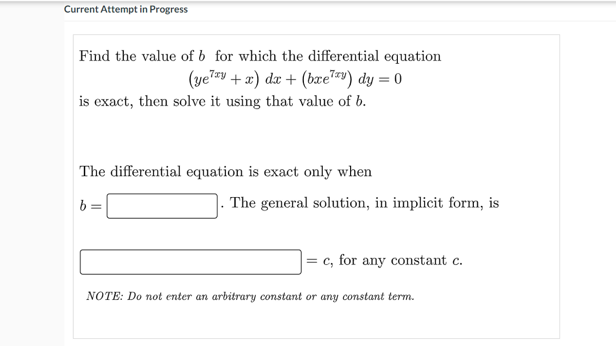 Current Attempt in Progress
Find the value of b for which the differential equation
(yeTy +x) dx + (bxe) dy = 0
|
is exact, then solve it using that value of b.
The differential equation is exact only when
The general solution, in implicit form, is
= C,
for any constant c.
NOTE: Do not enter an arbitrary constant or any constant term.
