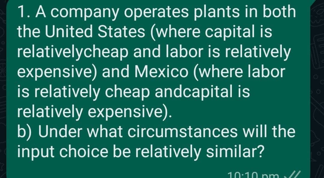 1. A company operates plants in both
the United States (where capital is
relativelycheap and labor is relatively
expensive) and Mexico (where labor
is relatively cheap andcapital is
relatively expensive).
b) Under what circumstances will the
input choice be relatively similar?
10:10 pm ll
