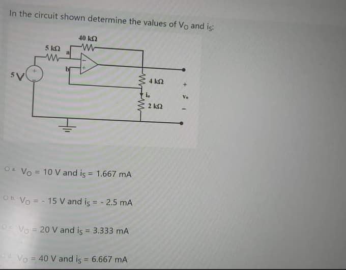 In the circuit shown determine the values of Vo and is:
40 kn
5 ka
5V
Va
2 ka
Oa Vo = 10 V and is = 1.667 mA
%3D
Oh Vo = - 15 V and is = - 2.5 mA
Vo = 20 V and is = 3.333 mA
%3D
Vo = 40 V and is = 6.667 mA
%3D
W w-
