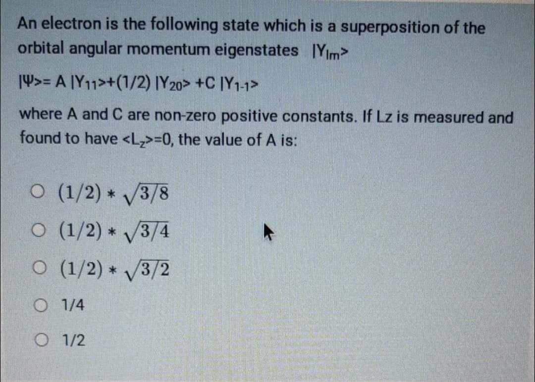 An electron is the following state which is a superposition of the
orbital angular momentum eigenstates IYim>
14>= A [Y11>+(1/2) [Y20> +C ]Y1-1>
where A and C are non-zero positive constants. If Lz is measured and
found to have <L,>=0, the value of A is:
O (1/2) * 3/8
O (1/2) * V3/4
O (1/2) * 3/2
O 1/4
O 1/2
