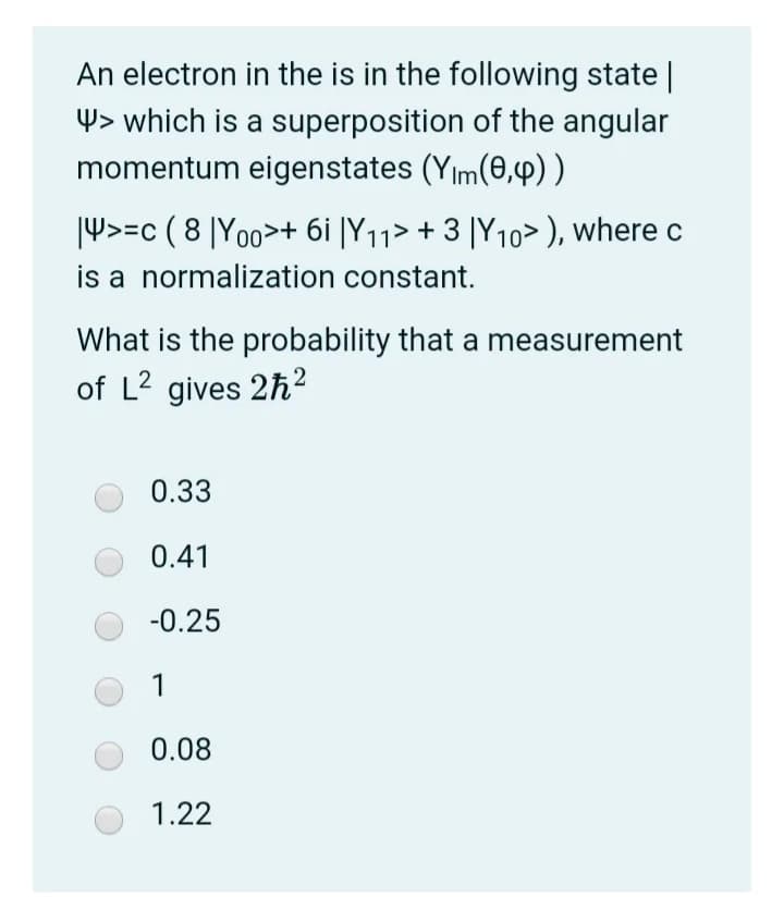 An electron in the is in the following state |
4> which is a superposition of the angular
momentum eigenstates (Yım(0,4)).
|4>=c ( 8 |Yoo>+ 6i |Y11> + 3 |Y10> ), where c
is a normalization constant.
What is the probability that a measurement
of L2 gives 2h²
0.33
0.41
-0.25
1
0.08
1.22
