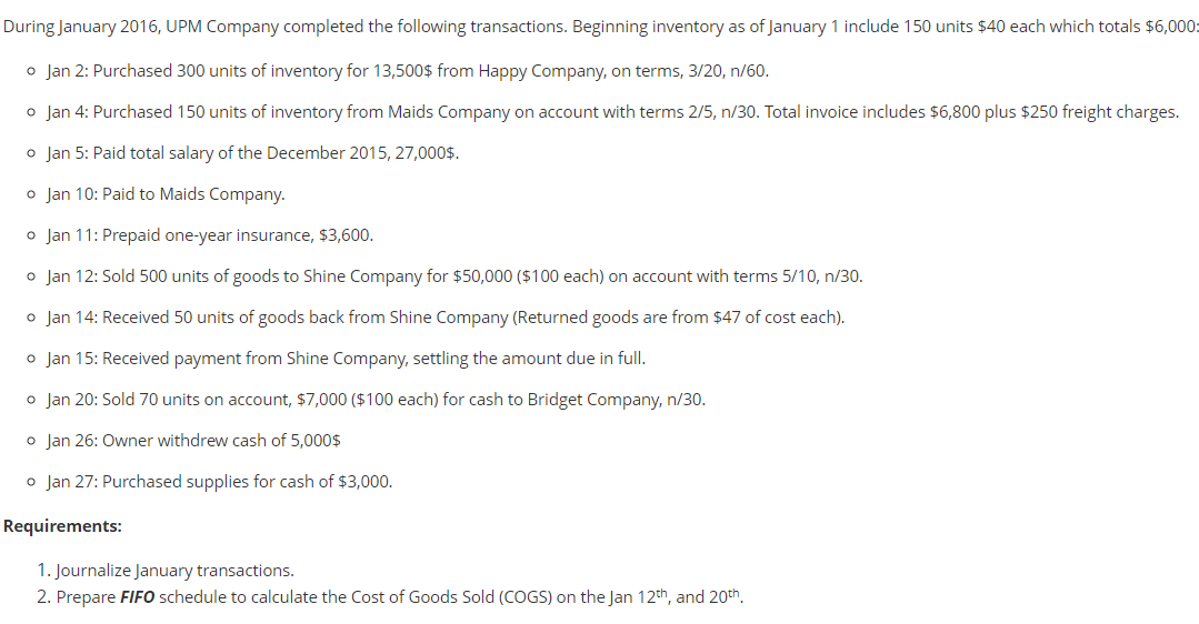 During January 2016, UPM Company completed the following transactions. Beginning inventory as of January 1 include 150 units $40 each which totals $6,000:
o Jan 2: Purchased 300 units of inventory for 13,500$ from Happy Company, on terms, 3/20, n/60.
o Jan 4: Purchased 150 units of inventory from Maids Company on account with terms 2/5, n/30. Total invoice includes $6,800 plus $250 freight charges.
o Jan 5: Paid total salary of the December 2015, 27,000$.
o Jan 10: Paid to Maids Company.
o Jan 11: Prepaid one-year insurance, $3,600.
o Jan 12: Sold 500 units of goods to Shine Company for $50,000 ($100 each) on account with terms 5/10, n/30.
o Jan 14: Received 50 units of goods back from Shine Company (Returned goods are from $47 of cost each).
o Jan 15: Received payment from Shine Company, settling the amount due in full.
o Jan 20: Sold 70 units on account, $7,000 ($100 each) for cash to Bridget Company, n/30.
o Jan 26: Owner withdrew cash of 5,000$
o Jan 27: Purchased supplies for cash of $3,000.
Requirements:
1. Journalize January transactions.
2. Prepare FIFO schedule to calculate the Cost of Goods Sold (COGS) on the Jan 12th, and 20th.
