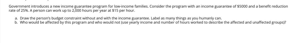 Government introduces a new income guarantee program for low-income families. Consider the program with an income guarantee of $5000 and a benefit reduction
rate of 25%. A person can work up to 2,000 hours per year at $15 per hour.
a. Draw the person's budget constraint without and with the income guarantee. Label as many things as you humanly can.
b. Who would be affected by this program and who would not (use yearly income and number of hours worked to describe the affected and unaffected groups)?

