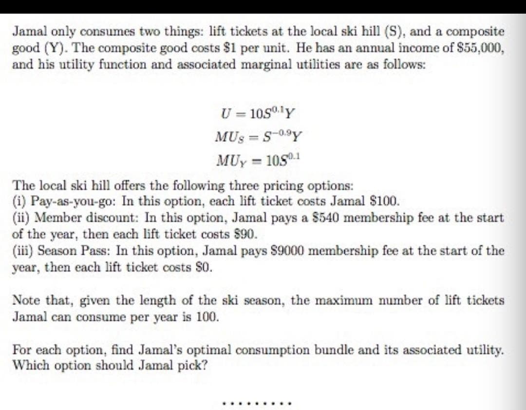 Jamal only consumes two things: lift tickets at the local ski hill (S), and a composite
good (Y). The composite good costs $1 per unit. He has an annual income of $55,000,
and his utility function and associated marginal utilities are as follows:
U = 10s0lY
MUS = S-0.9Y
MUy = 10S1
%3D
The local ski hill offers the following three pricing options:
(i) Pay-as-you-go: In this option, each lift ticket costs Jamal $100.
(ii) Member discount: In this option, Jamal pays a $540 membership fee at the start
of the year, then each lift ticket costs $90.
(iii) Season Pass: In this option, Jamal pays $9000 membership fee at the start of the
year, then each lift ticket costs $0.
Note that, given the length of the ski season, the maximum mumber of lift tickets
Jamal can consume per year is 100.
For each option, find Jamal's optimal consumption bundle and its associated utility.
Which option should Jamal pick?
