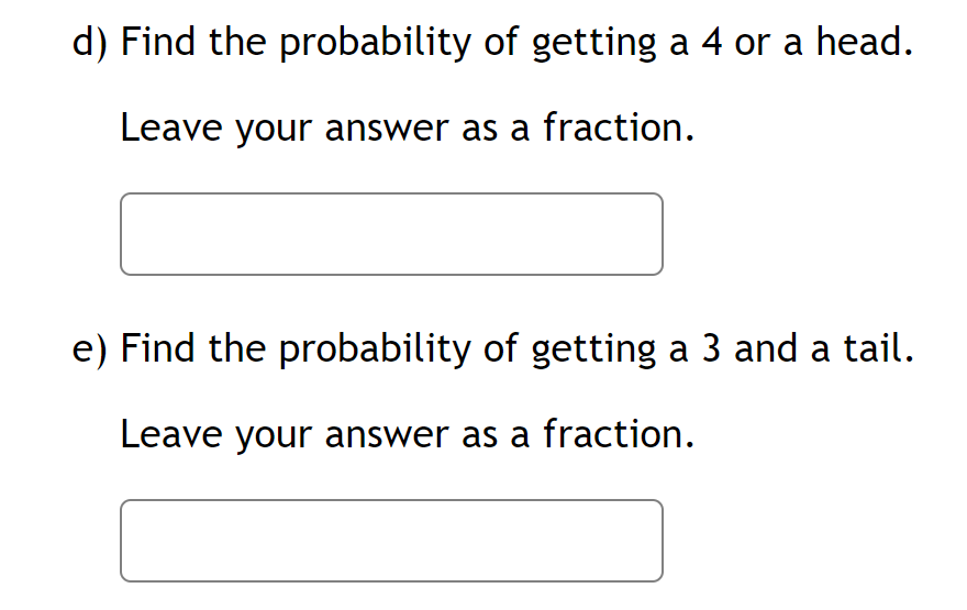 d) Find the probability of getting a 4 or a head.
Leave your answer as a fraction.
e) Find the probability of getting a 3 and a tail.
Leave your answer as a fraction.
