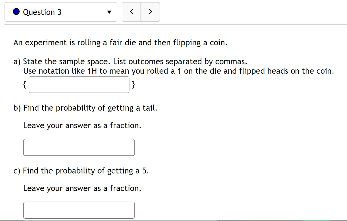 Question 3
>
An experiment is rolling a fair die and then flipping a coin.
a) State the sample space. List outcomes separated by commas.
Use notation like 1H to mean you rolled a 1 on the die and flipped heads on the coin.
{
}
b) Find the probability of getting a tail.
Leave your answer as a fraction.
c) Find the probability of getting a 5.
Leave your answer as a fraction.
