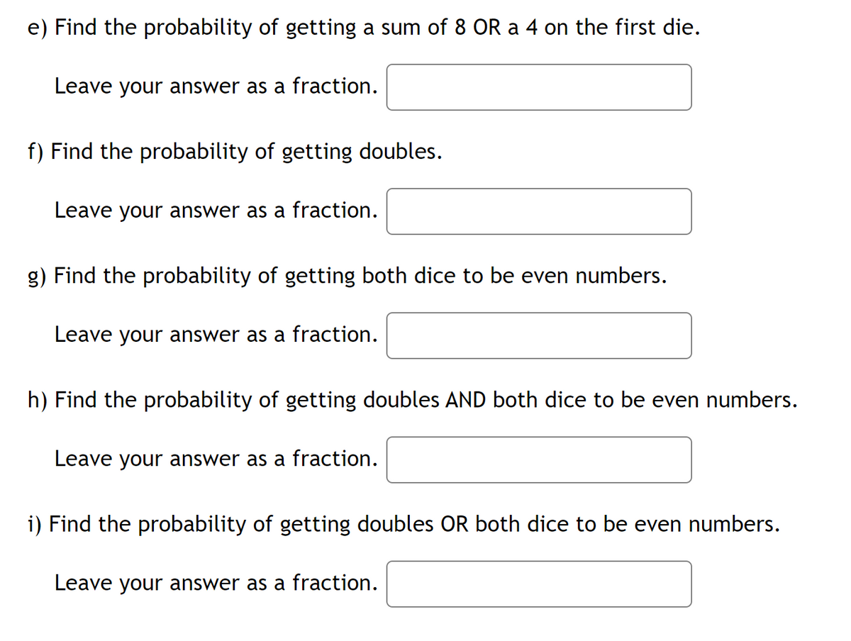 e) Find the probability of getting a sum of 8 OR a 4 on the first die.
Leave your answer as a fraction.
f) Find the probability of getting doubles.
Leave your answer as a fraction.
g) Find the probability of getting both dice to be even numbers.
Leave your answer as a fraction.
h) Find the probability of getting doubles AND both dice to be even numbers.
Leave your answer as a fraction.
i) Find the probability of getting doubles OR both dice to be even numbers.
Leave your answer as a fraction.

