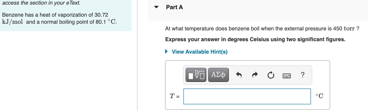 access the section in your e Text.
Part A
Benzene has a heat of vaporization of 30.72
kJ/mol and a normal boiling point of 80.1 °C.
At what temperature does benzene boil when the external pressure is 450 torr ?
Express your answer in degrees Celsius using two significant figures.
• View Available Hint(s)
Hν ΑΣφ
?
T =
°C

