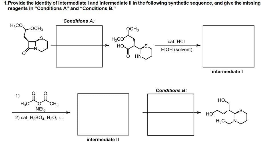 1.Provide the identity of Intermediate I and Intermediate Il in the following synthetic sequence, and give the missing
reagents in "Conditions A" and "Conditions B."
Conditions A:
H3CO
-OCH3
OCH3
.S.
H3CO
cat. HCI
но.
s.
ELOH (solvent)
HN.
intermediate I
Conditions B:
1)
но.
H3C
CH3
HO
2) cat. H2SO4, H20, r.t.
H3C.
intermediate Il
