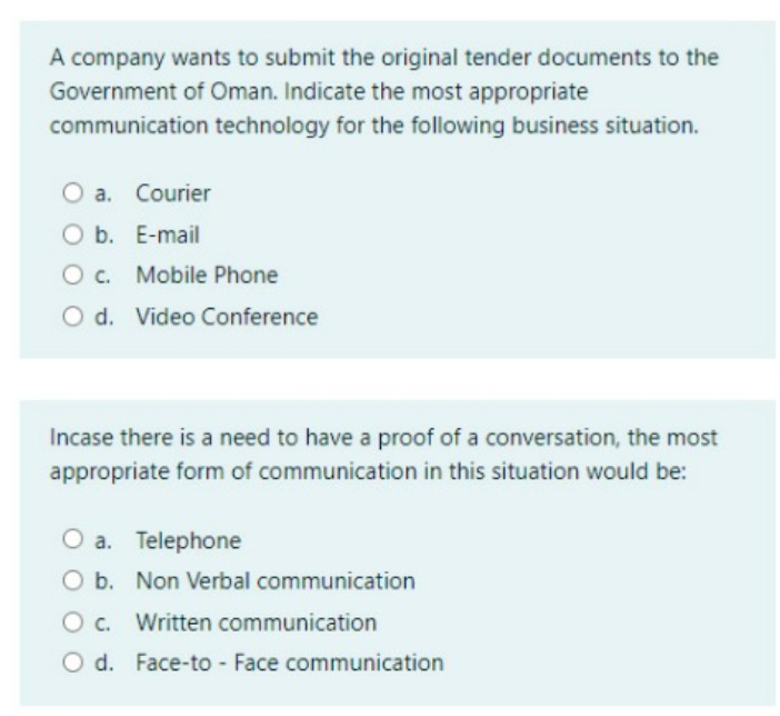 A company wants to submit the original tender documents to the
Government of Oman. Indicate the most appropriate
communication technology for the following business situation.
a. Courier
O b. E-mail
O c. Mobile Phone
O d. Video Conference
Incase there is a need to have a proof of a conversation, the most
appropriate form of communication in this situation would be:
a. Telephone
O b. Non Verbal communication
O c. Written communication
O d. Face-to - Face communication
