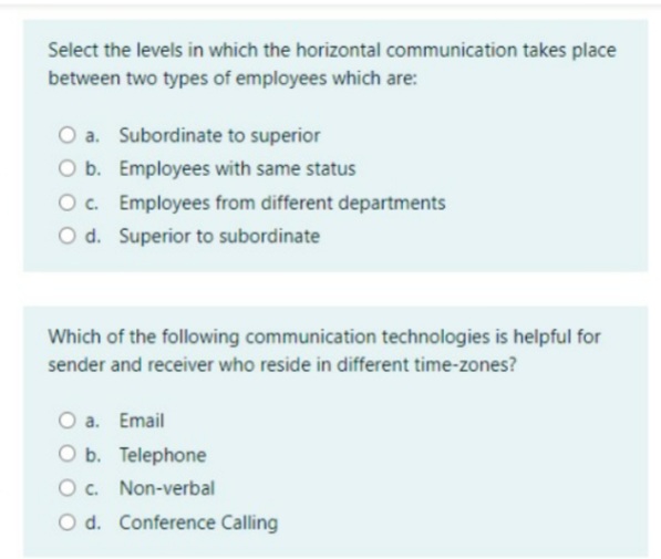 Select the levels in which the horizontal communication takes place
between two types of employees which are:
O a. Subordinate to superior
O b. Employees with same status
O c. Employees from different departments
O d. Superior to subordinate
Which of the following communication technologies is helpful for
sender and receiver who reside in different time-zones?
O a. Email
O b. Telephone
O. Non-verbal
O d. Conference Calling
