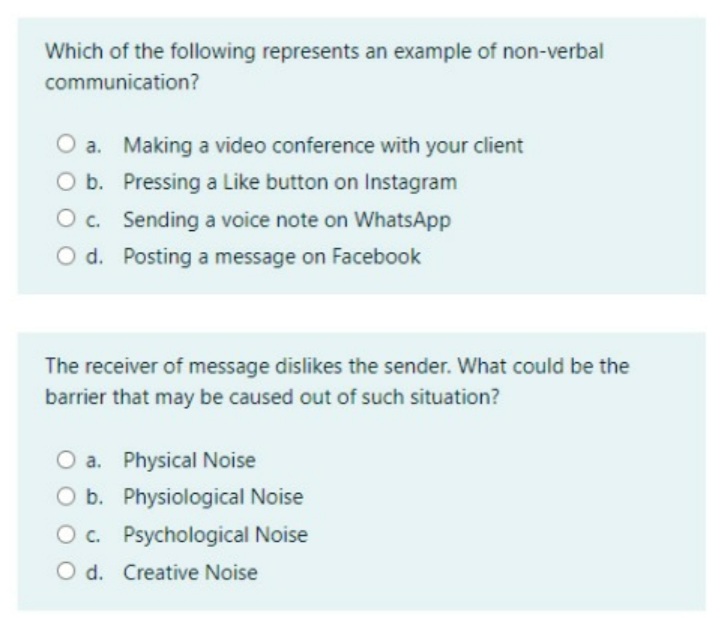 Which of the following represents an example of non-verbal
communication?
a. Making a video conference with your client
O b. Pressing a Like button on Instagram
O c. Sending a voice note on WhatsApp
O d. Posting a message on Facebook
The receiver of message dislikes the sender. What could be the
barrier that may be caused out of such situation?
O a. Physical Noise
O b. Physiological Noise
O c. Psychological Noise
O d. Creative Noise
