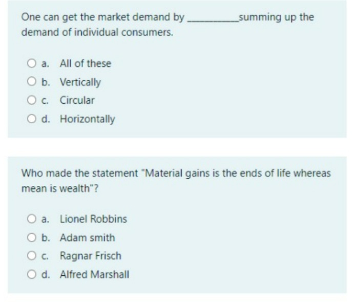 One can get the market demand by
_summing up the
demand of individual consumers.
O a. All of these
O b. Vertically
Oc.
O c. Circular
O d. Horizontally
Who made the statement "Material gains is the ends of life whereas
mean is wealth"?
O a. Lionel Robbins
O b. Adam smith
O c. Ragnar Frisch
d.
O d. Alfred Marshall
