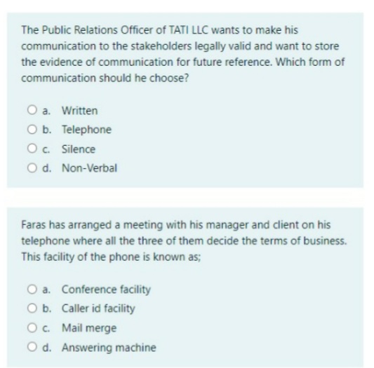 The Public Relations Officer of TATI LLC wants to make his
communication to the stakeholders legally valid and want to store
the evidence of communication for future reference. Which form of
communication should he choose?
O a. Written
O b. Telephone
O. Silence
O d. Non-Verbal
Faras has arranged a meeting with his manager and client on his
telephone where all the three of them decide the terms of business.
This facility of the phone is known as;
O a. Conference facility
O b. Caller id facility
O. Mail merge
O d. Answering machine
