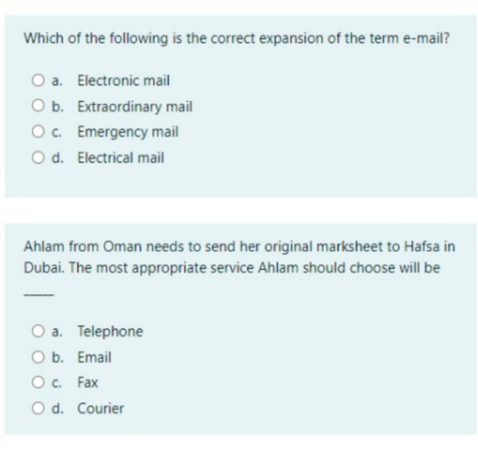 Which of the following is the correct expansion of the term e-mail?
O a. Electronic mail
O b. Extraordinary mail
Oc. Emergency mail
O d. Electrical mail
Ahlam from Oman needs to send her original marksheet to Hafsa in
Dubai. The most appropriate service Ahlam should choose will be
O a. Telephone
O b. Email
O c. Fax
O d. Courier
