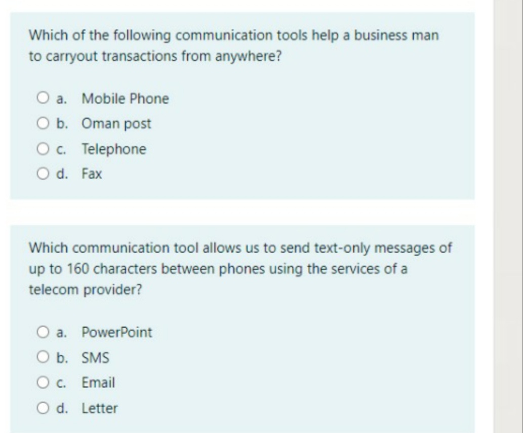 Which of the following communication tools help a business man
to carryout transactions from anywhere?
O a. Mobile Phone
O b. Oman post
Oc. Telephone
O d. Fax
Which communication tool allows us to send text-only messages of
up to 160 characters between phones using the services of a
telecom provider?
O a. PowerPoint
O b. SMS
O c. Email
O d. Letter
