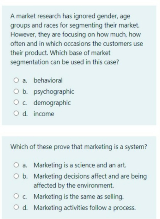 A market research has ignored gender, age
groups and races for segmenting their market.
However, they are focusing on how much, how
often and in which occasions the customers use
their product. Which base of market
segmentation can be used in this case?
O a. behavioral
O b. psychographic
O. demographic
O d. income
Which of these prove that marketing is a system?
a. Marketing is a science and an art.
O b. Marketing decisions affect and are being
affected by the environment.
O . Marketing is the same as selling.
O d. Marketing activities follow a process.

