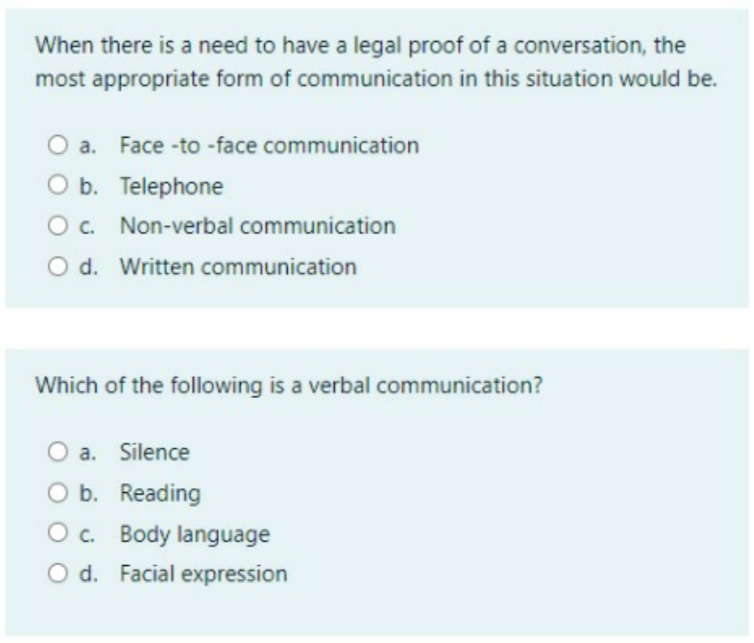 When there is a need to have a legal proof of a conversation, the
most appropriate form of communication in this situation would be.
a. Face -to -face communication
O b. Telephone
O c. Non-verbal communication
O d. Written communication
Which of the following is a verbal communication?
O a. Silence
O b. Reading
O c. Body language
O d. Facial expression
