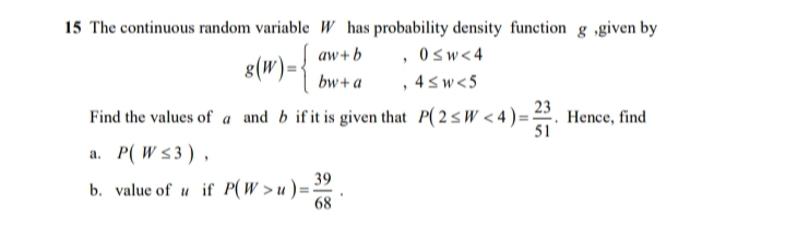 15 The continuous random variable W has probability density function g ,given by
8(W)={
aw+b , 0s w < 4
, 4sw<5
bw+a
Find the values of a and b if it is given that P(2sW < 4)=. Hence, find
51
a. P( W s3),
b. value of u if P(W >u)=-
68
39
