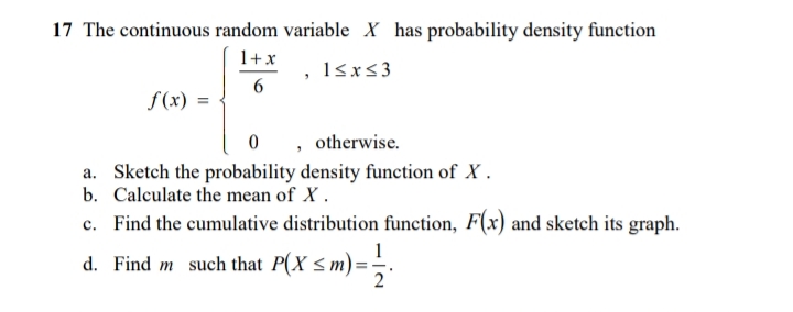 17 The continuous random variable X has probability density function
1+x
, l&x<3
S(x)
, otherwise.
a. Sketch the probability density function of X.
b. Calculate the mean of X.
c. Find the cumulative distribution function, F(x) and sketch its graph.
d. Find m such that P(X <m)
2

