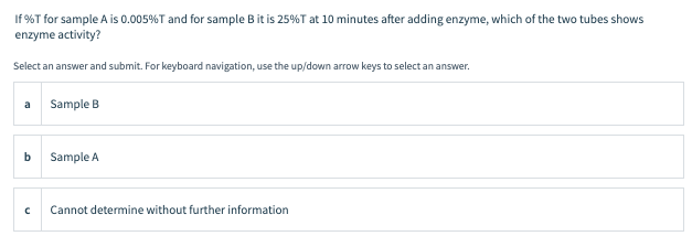 If %T for sample A is 0.005%T and for sample B it is 25%T at 10 minutes after adding enzyme, which of the two tubes shows
enzyme activity?
Select an answer and submit. For keyboard navigation, use the up/down arrow keys to select an answer.
a
Sample B
Sample A
Cannot determine without further information
