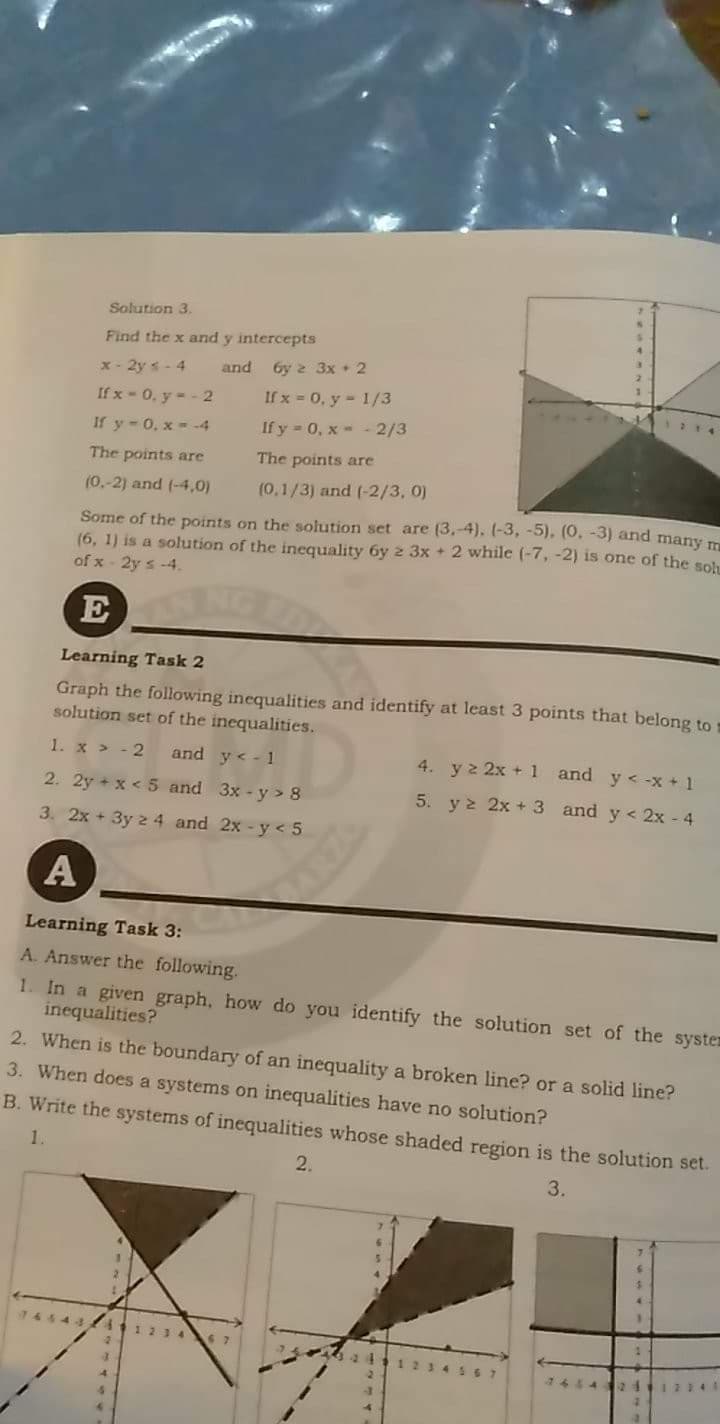 Solution 3.
Find the x and y intercepts
x- 2y- 4
If x - 0, y-- 2
and 6y 2 3x + 2
If x = 0, y - 1/3
If y-0, x- -4
If y - 0, x- - 2/3
The points are
The points are
(0.-2) and (-4,0)
(0,1/3) and (-2/3, 0)
Some of the points on the solution set are (3.-4). (-3, -5), (0, -3) and many m
(6, 1) is a solution of the inequality 6y 2 3x + 2 while (-7, -2) is one of the sol
of x- 2y s -4.
E
Learning Task 2
Graph the following inequalities and identify at least 3 points that belong to
solution set of the inequalities.
1. x > - 2
and y< - 1
4. yz 2x + 1 and y < -x + 1
2. 2y + x < 5 and 3x-y> 8
5. y 2 2x + 3 and y < 2x - 4
3. 2x + 3y 2 4 and 2x - y <5
Learning Task 3:
A. Answer the following.
1. In a given graph, how do you identify the solution set of the syster
inequalities?
2. When is the boundary of an inequality a broken line? or a solid line?
3. When does a systems on inequalities have no solution?
B. Write the systems of inequalities whose shaded region is the solution set.
1.
2.
3.
6648
1123
12345
442 24
