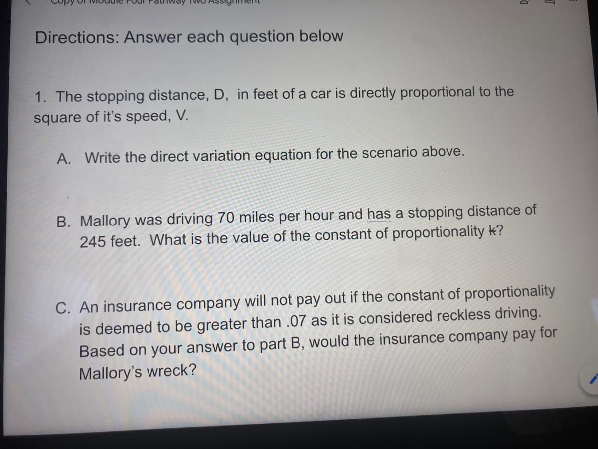 Directions: Answer each question below
1. The stopping distance, D, in feet of a car is directly proportional to the
square of it's speed, V.
A. Write the direct variation equation for the scenario above.
B. Mallory was driving 70 miles per hour and has a stopping distance of
245 feet. What is the value of the constant of proportionality k?
C. An insurance company will not pay out if the constant of proportionality
is deemed to be greater than .07 as it is considered reckless driving.
Based on your answer to part B, would the insurance company pay for
Mallory's wreck?

