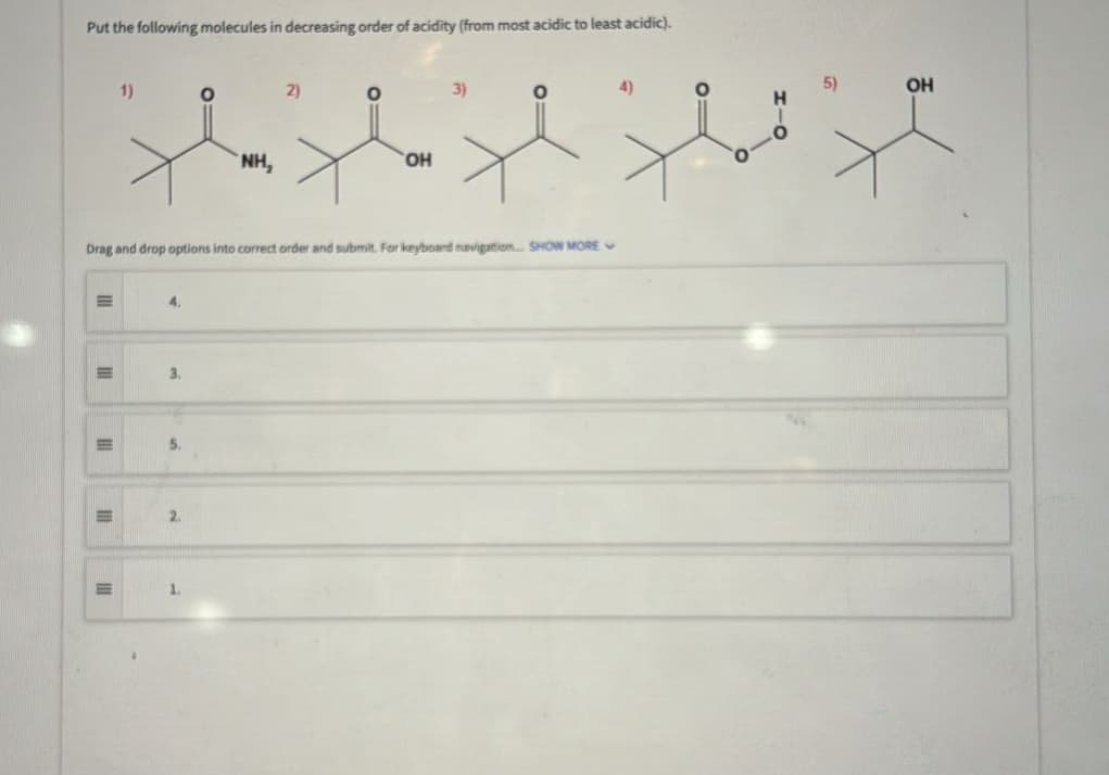 Put the following molecules in decreasing order of acidity (from most acidic to least acidic).
E
III
E
1)
III
4.
3.
Drag and drop options into correct order and submit. For keyboard navigation SHOW MORE
5.
2
01
1.
NH₂
2)
O
OH
3)
O
O=
OH