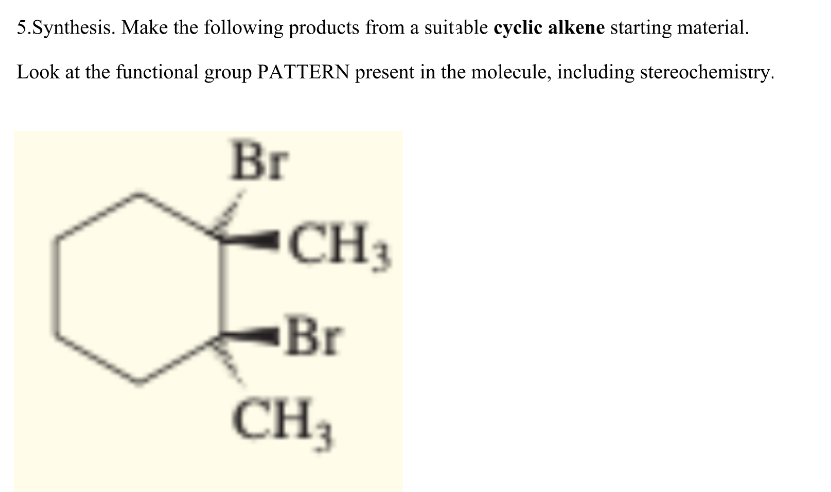 5.Synthesis. Make the following products from a suitable cyclic alkene starting material.
Look at the functional group PATTERN present in the molecule, including stereochemistry.
Br
CH 3
Br
CH3