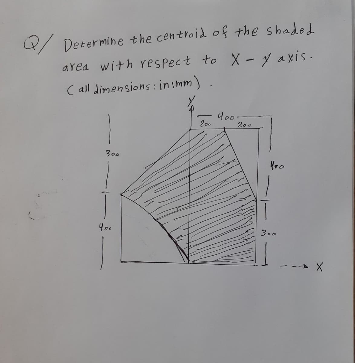 4/ Determine the centroid of the shaded
area with yes pect to X - y axis.
C all dimensions: in:mm)
200
200
300
Y00
300
