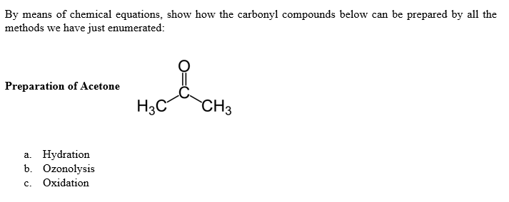 By means of chemical equations, show how the carbonyl compounds below can be prepared by all the
methods we have just enumerated:
Preparation of Acetone
H3C
CH3
a. Hydration
b. Ozonolysis
с.
Oxidation
