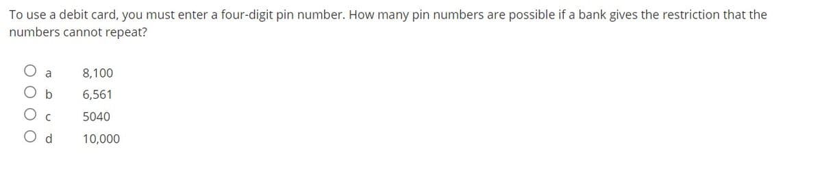 To use a debit card, you must enter a four-digit pin number. How many pin numbers are possible if a bank gives the restriction that the
numbers cannot repeat?
8,100
6,561
5040
10,000
