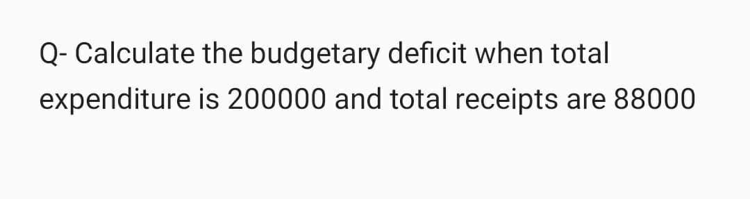 Q- Calculate the budgetary deficit when total
expenditure is 200000 and total receipts are 88000
