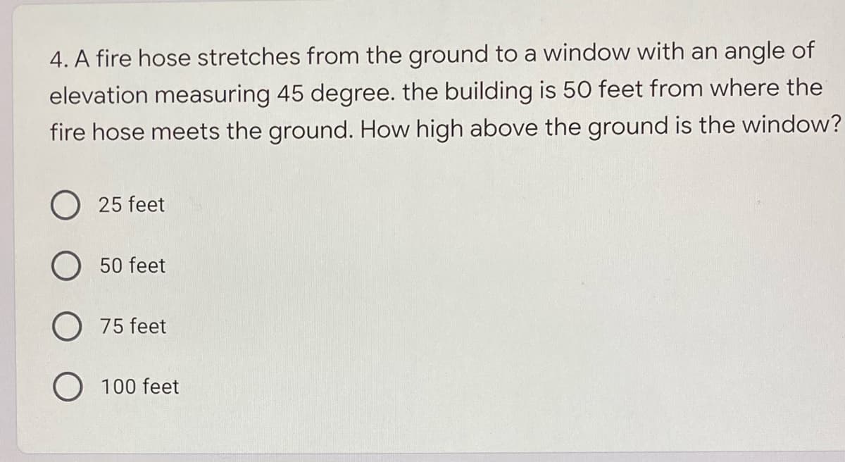 4. A fire hose stretches from the ground to a window with an angle of
elevation measuring 45 degree. the building is 50 feet from where the
fire hose meets the ground. How high above the ground is the window?
O 25 feet
50 feet
O 75 feet
O 100 feet
