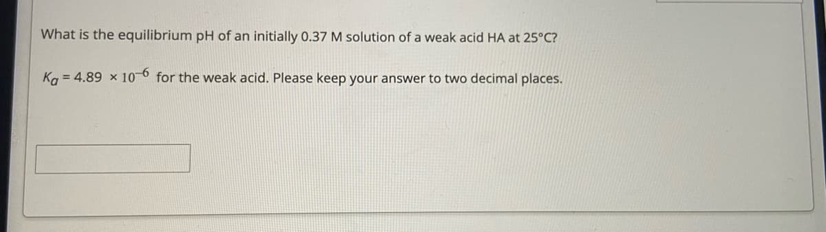 What is the equilibrium pH of an initially 0.37 M solution of a weak acid HA at 25°C?
Ka = 4.89 x 10 6 for the weak acid. Please keep your answer to two decimal places.
