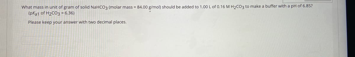 What mass in unit of gram of solid NaHCO3 (molar mass = 84.00 g/mol) should be added to 1.00 L of 0.16 M H2CO3 to make a buffer with a pH of 6.85?
(pKa1 of H2CO3 = 6.36)
Please keep your answer with two decimal places.
