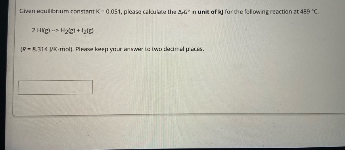 Given equilibrium constant K = 0.051, please calculate the A,G° in unit of kJ for the following reaction at 489 °C,
2 HI(g) --> H2(g) + 12(g)
(R = 8.314 J/K-mol). Please keep your answer to two decimal places.
