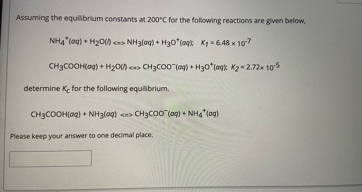 Assuming the equilibrium constants at 200°C for the following reactions are given below,
NH4"(aq) + H20() <=> NH3(ag) + H30*(aq); K1 = 6.48 x 10-7
CH3COOH(aq) + H2O(/).
<=> CH3COO (aq) + H30*(aq); K2 = 2.72x 10-5
determine Ke for the following equilibrium.
CH3COOH(aq) + NH3(aq) <=> CH3CO0 (aq) + NH4"*(aq)
Please keep your answer to one decimal place.
